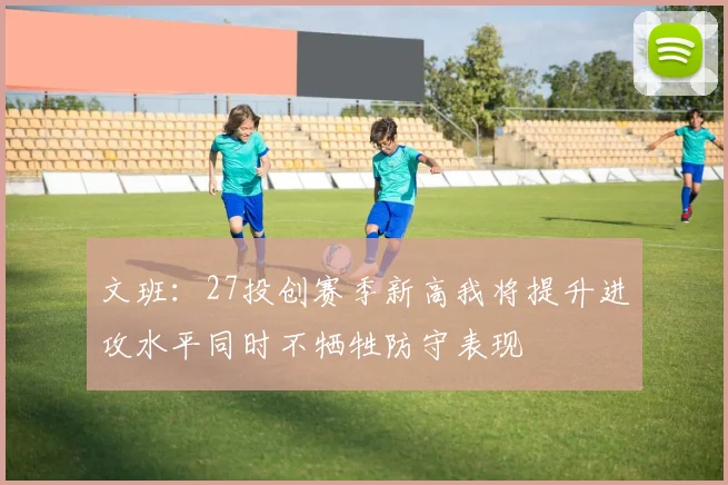 文班：27投创赛季新高我将提升进攻水平同时不牺牲防守表现