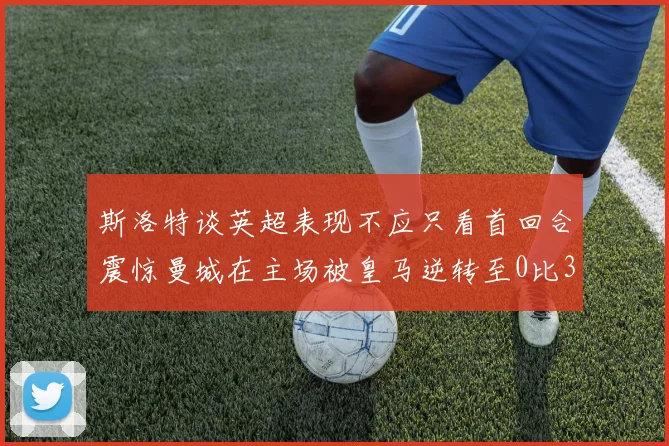 斯洛特谈英超表现不应只看首回合震惊曼城在主场被皇马逆转至0比3