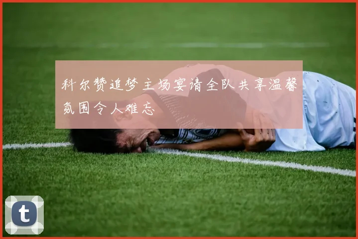科尔赞追梦主场宴请全队共享温馨氛围令人难忘