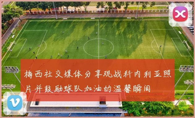 梅西社交媒体分享观战科内利亚照片并鼓励球队加油的温馨瞬间