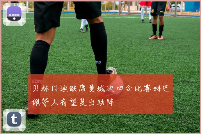 贝林门迪缺席曼城次回合比赛姆巴佩等人有望复出助阵