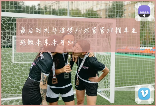 最后时刻与追梦科尔紧紧相拥库里感慨未来未可知
