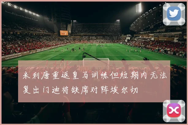 米利唐重返皇马训练但短期内无法复出门迪将缺席对阵埃尔切