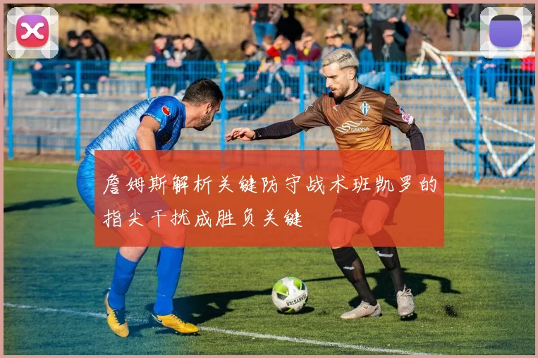 詹姆斯解析关键防守战术班凯罗的指尖干扰成胜负关键