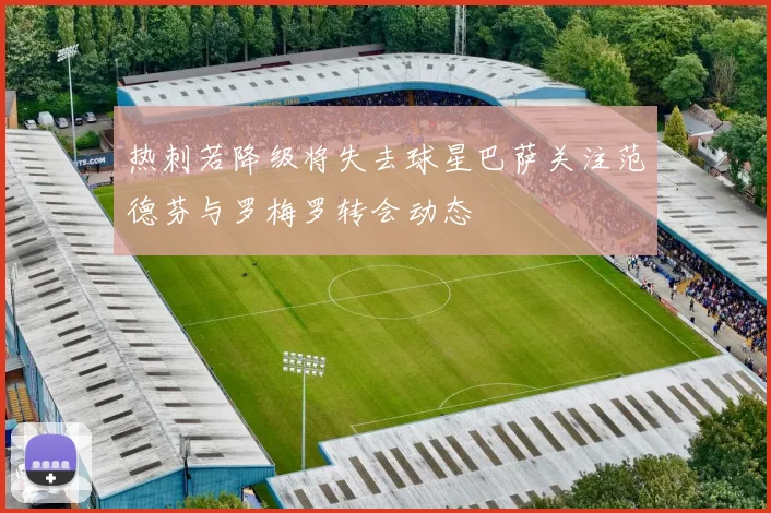 热刺若降级将失去球星巴萨关注范德芬与罗梅罗转会动态