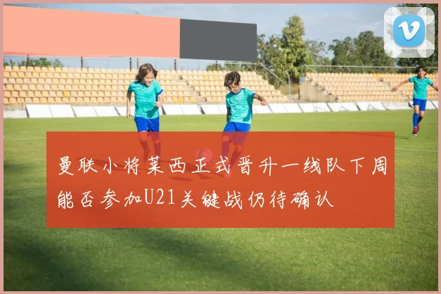 曼联小将莱西正式晋升一线队下周能否参加U21关键战仍待确认