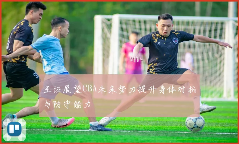王证展望CBA未来努力提升身体对抗与防守能力