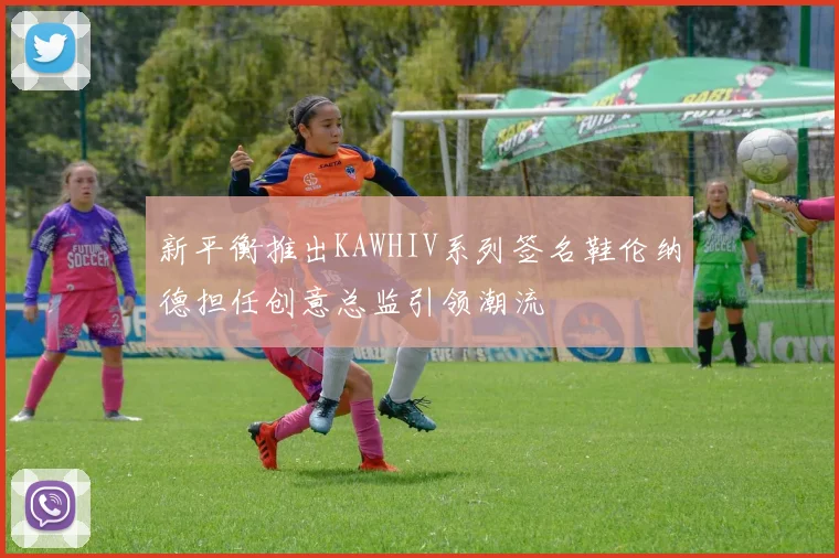 新平衡推出KAWHIV系列签名鞋伦纳德担任创意总监引领潮流