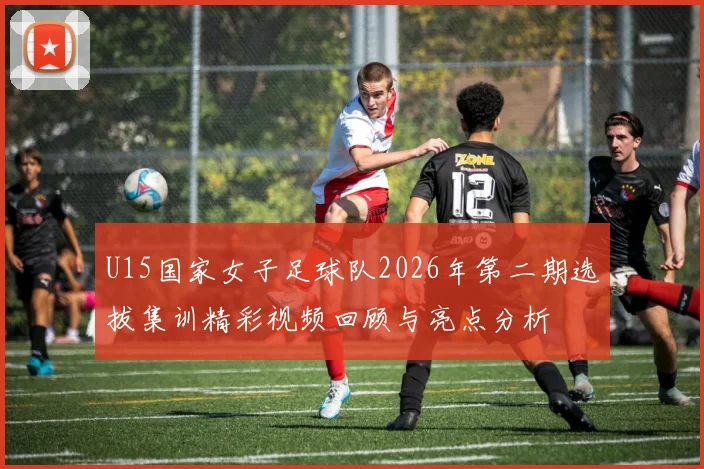 U15国家女子足球队2026年第二期选拔集训精彩视频回顾与亮点分析