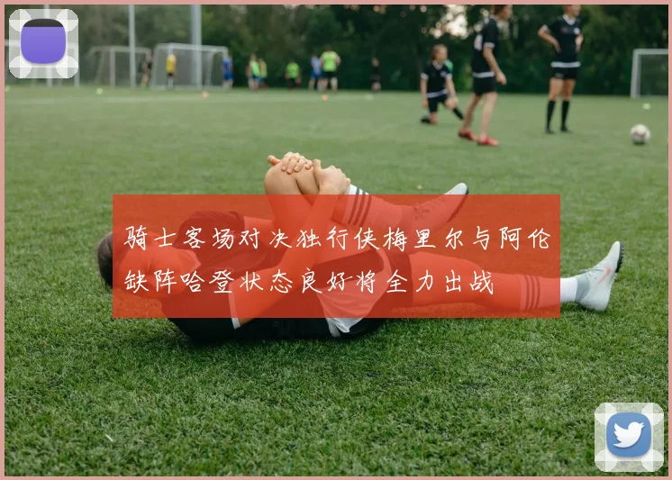 骑士客场对决独行侠梅里尔与阿伦缺阵哈登状态良好将全力出战