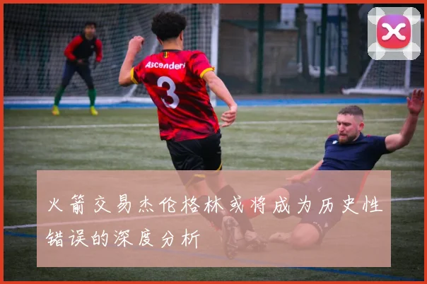 火箭交易杰伦格林或将成为历史性错误的深度分析