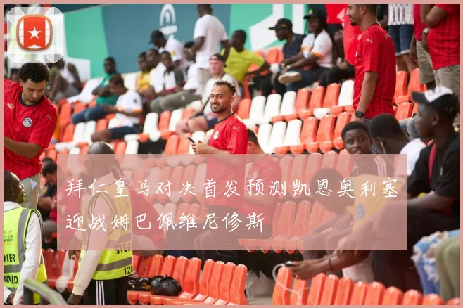拜仁皇马对决首发预测凯恩奥利塞迎战姆巴佩维尼修斯