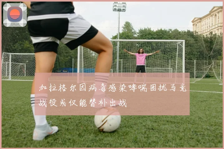 加拉格尔因病毒感染哮喘困扰马竞战役或仅能替补出战