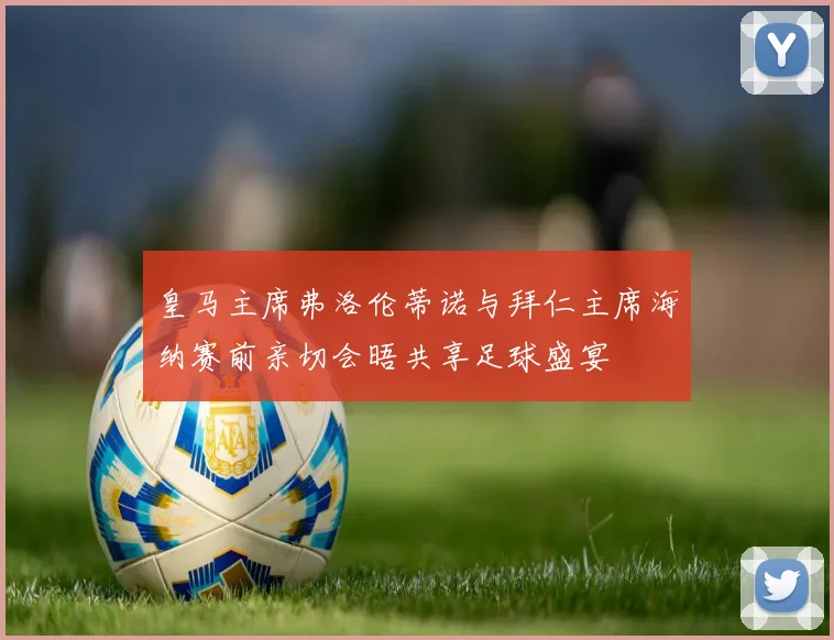 皇马主席弗洛伦蒂诺与拜仁主席海纳赛前亲切会晤共享足球盛宴