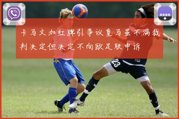 卡马文加红牌引争议皇马虽不满裁判决定但决定不向欧足联申诉