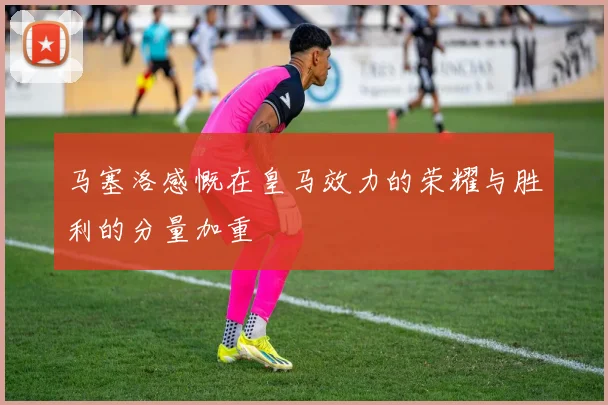 马塞洛感慨在皇马效力的荣耀与胜利的分量加重