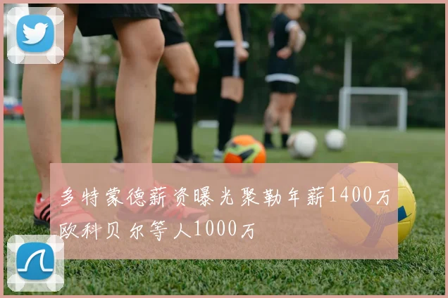 多特蒙德薪资曝光聚勒年薪1400万欧科贝尔等人1000万