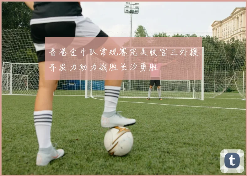 香港金牛队常规赛完美收官三外援齐发力助力战胜长沙勇胜
