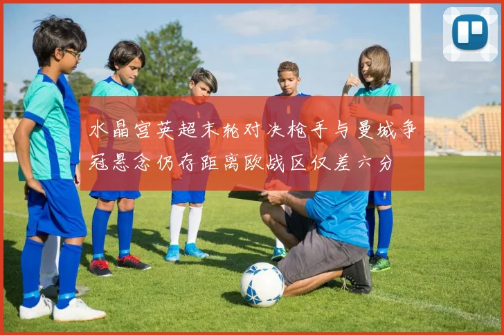 水晶宫英超末轮对决枪手与曼城争冠悬念仍存距离欧战区仅差六分