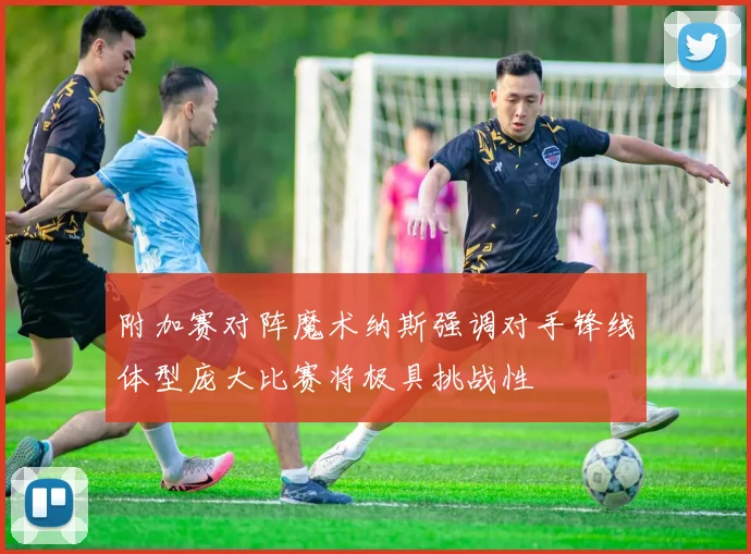 附加赛对阵魔术纳斯强调对手锋线体型庞大比赛将极具挑战性