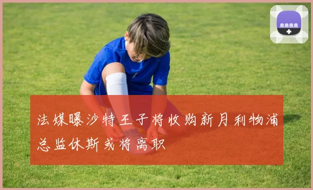 法媒曝沙特王子将收购新月利物浦总监休斯或将离职