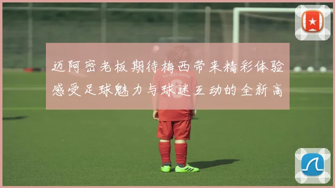 迈阿密老板期待梅西带来精彩体验感受足球魅力与球迷互动的全新高度
