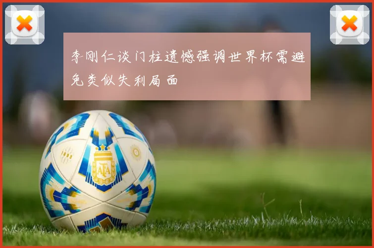 李刚仁谈门柱遗憾强调世界杯需避免类似失利局面