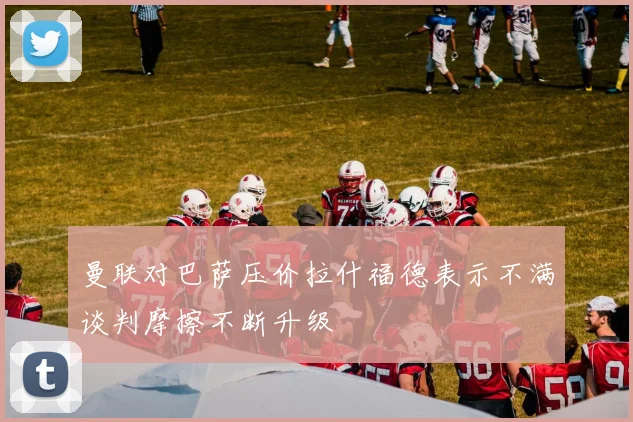 曼联对巴萨压价拉什福德表示不满谈判摩擦不断升级