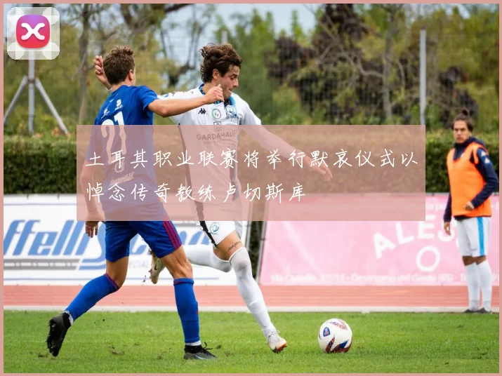 土耳其职业联赛将举行默哀仪式以悼念传奇教练卢切斯库