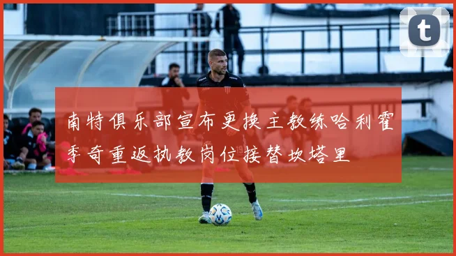 南特俱乐部宣布更换主教练哈利霍季奇重返执教岗位接替坎塔里
