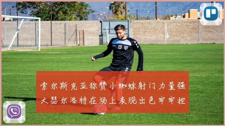 索尔斯克亚称赞小蜘蛛射门力量强大瑟尔洛特在场上表现出色牢牢控制后卫