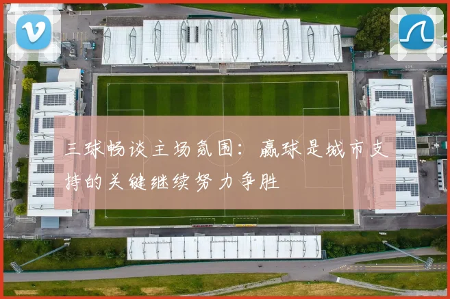 三球畅谈主场氛围：赢球是城市支持的关键继续努力争胜